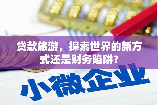 长城贷款旅游，探索世界的新方式还是财务陷阱？